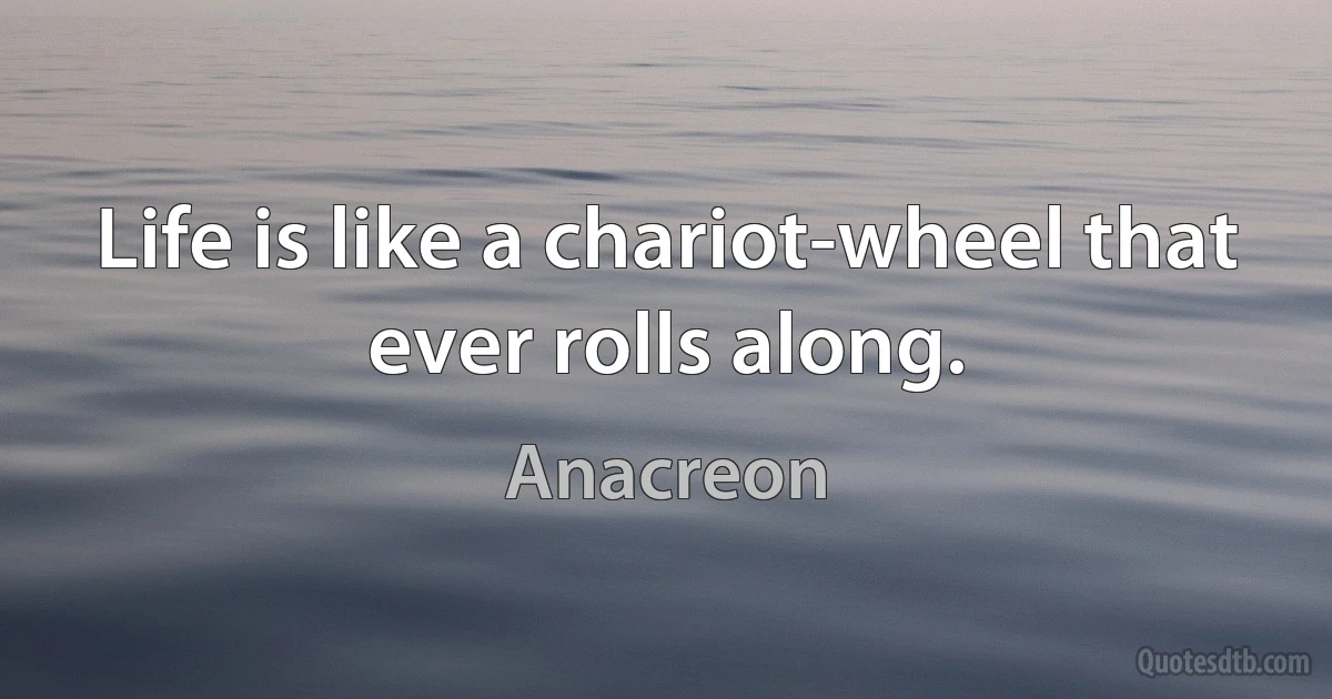 Life is like a chariot-wheel that ever rolls along. (Anacreon)