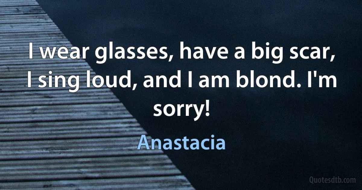 I wear glasses, have a big scar, I sing loud, and I am blond. I'm sorry! (Anastacia)