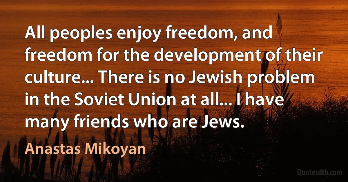 All peoples enjoy freedom, and freedom for the development of their culture... There is no Jewish problem in the Soviet Union at all... I have many friends who are Jews. (Anastas Mikoyan)