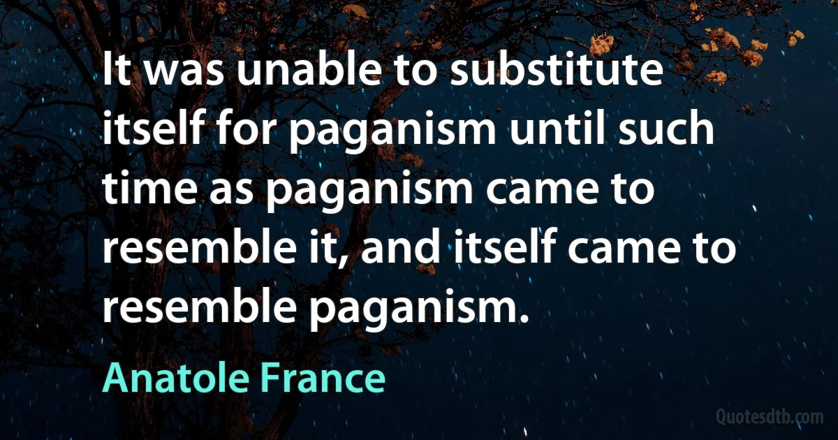 It was unable to substitute itself for paganism until such time as paganism came to resemble it, and itself came to resemble paganism. (Anatole France)