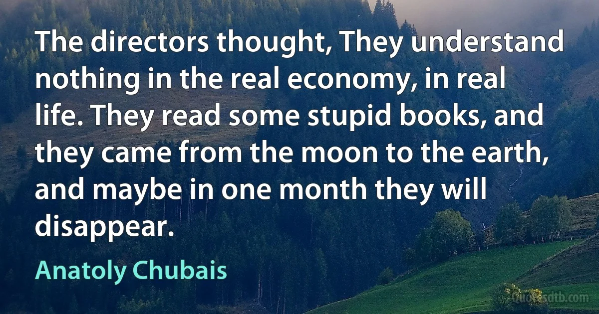 The directors thought, They understand nothing in the real economy, in real life. They read some stupid books, and they came from the moon to the earth, and maybe in one month they will disappear. (Anatoly Chubais)