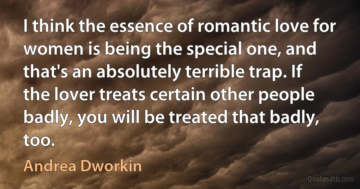 I think the essence of romantic love for women is being the special one, and that's an absolutely terrible trap. If the lover treats certain other people badly, you will be treated that badly, too. (Andrea Dworkin)