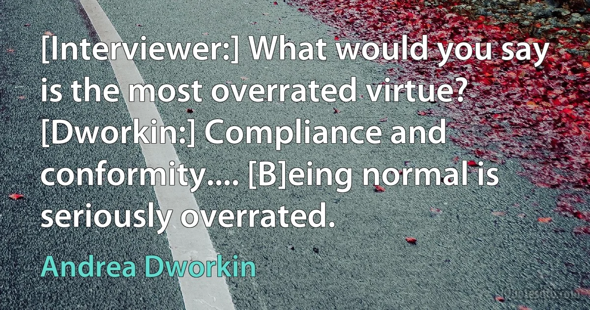 [Interviewer:] What would you say is the most overrated virtue? [Dworkin:] Compliance and conformity.... [B]eing normal is seriously overrated. (Andrea Dworkin)