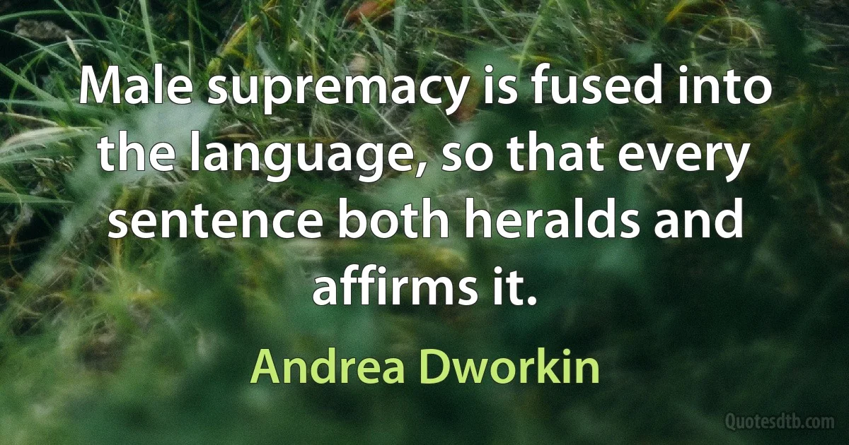 Male supremacy is fused into the language, so that every sentence both heralds and affirms it. (Andrea Dworkin)