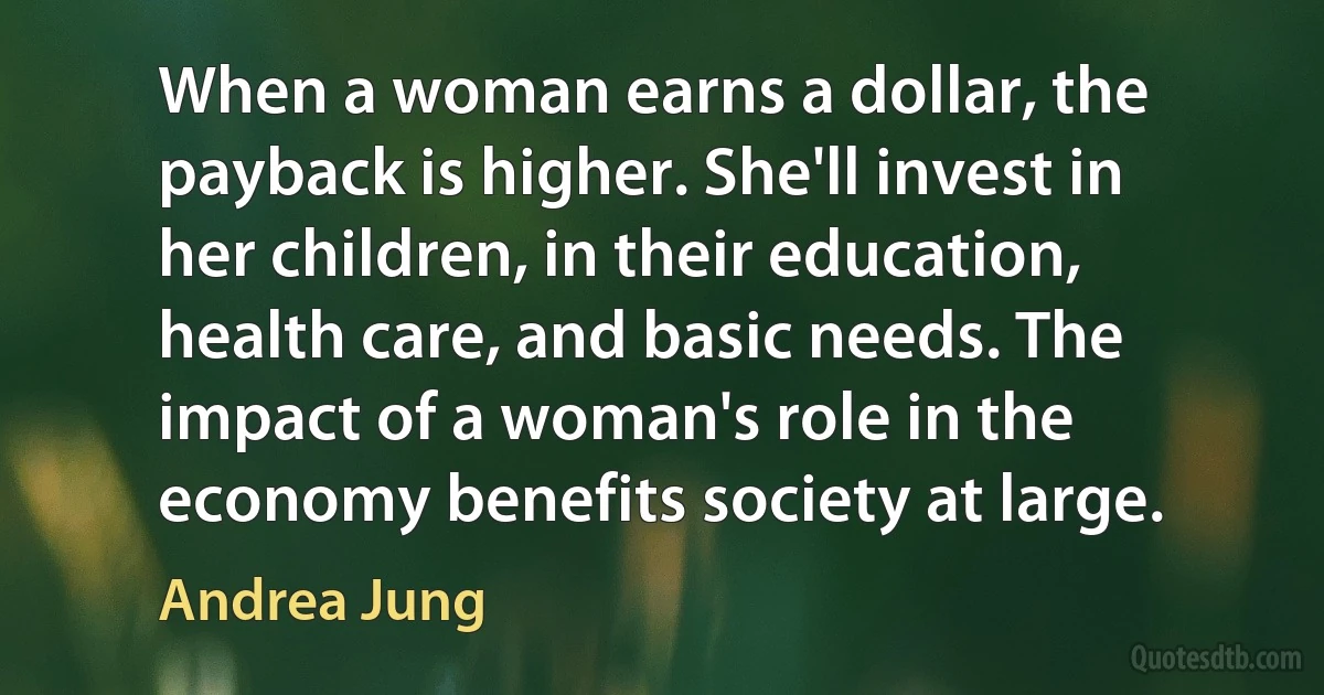 When a woman earns a dollar, the payback is higher. She'll invest in her children, in their education, health care, and basic needs. The impact of a woman's role in the economy benefits society at large. (Andrea Jung)