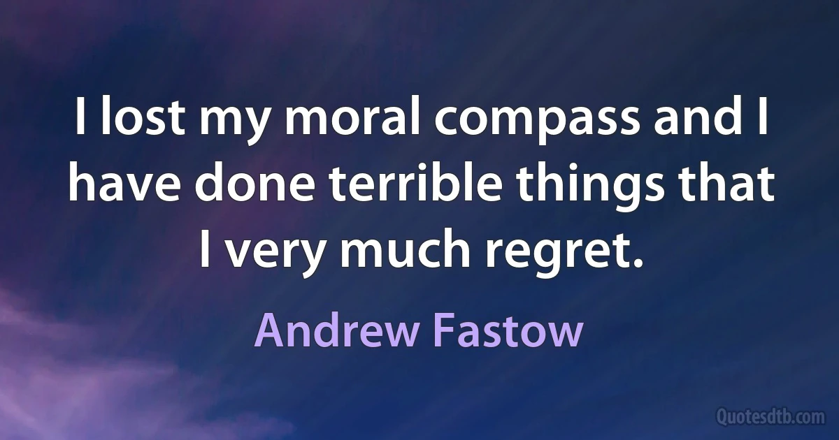 I lost my moral compass and I have done terrible things that I very much regret. (Andrew Fastow)