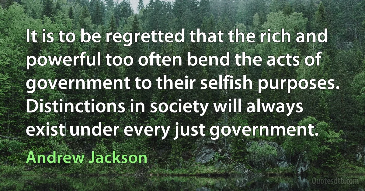 It is to be regretted that the rich and powerful too often bend the acts of government to their selfish purposes. Distinctions in society will always exist under every just government. (Andrew Jackson)