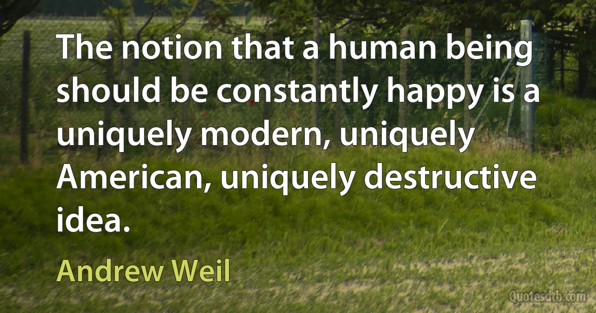 The notion that a human being should be constantly happy is a uniquely modern, uniquely American, uniquely destructive idea. (Andrew Weil)