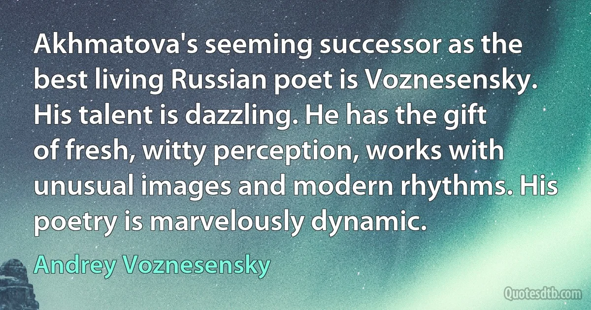 Akhmatova's seeming successor as the best living Russian poet is Voznesensky. His talent is dazzling. He has the gift of fresh, witty perception, works with unusual images and modern rhythms. His poetry is marvelously dynamic. (Andrey Voznesensky)