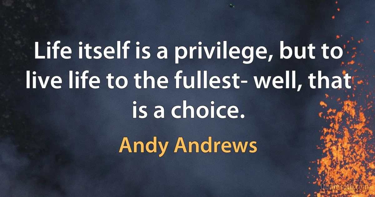 Life itself is a privilege, but to live life to the fullest- well, that is a choice. (Andy Andrews)