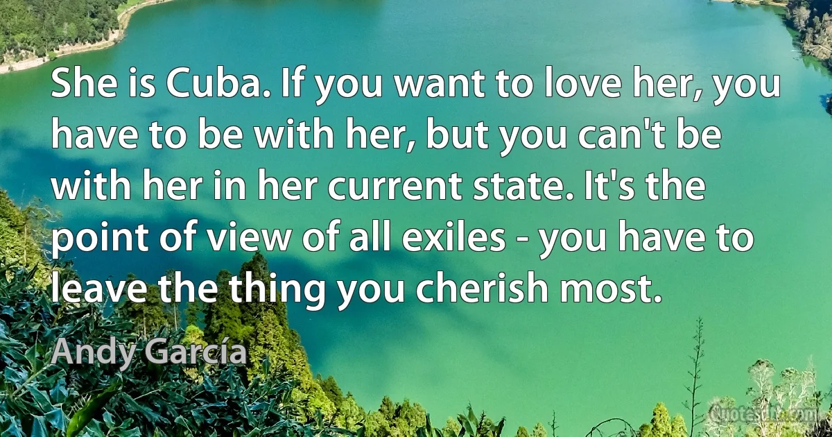 She is Cuba. If you want to love her, you have to be with her, but you can't be with her in her current state. It's the point of view of all exiles - you have to leave the thing you cherish most. (Andy García)