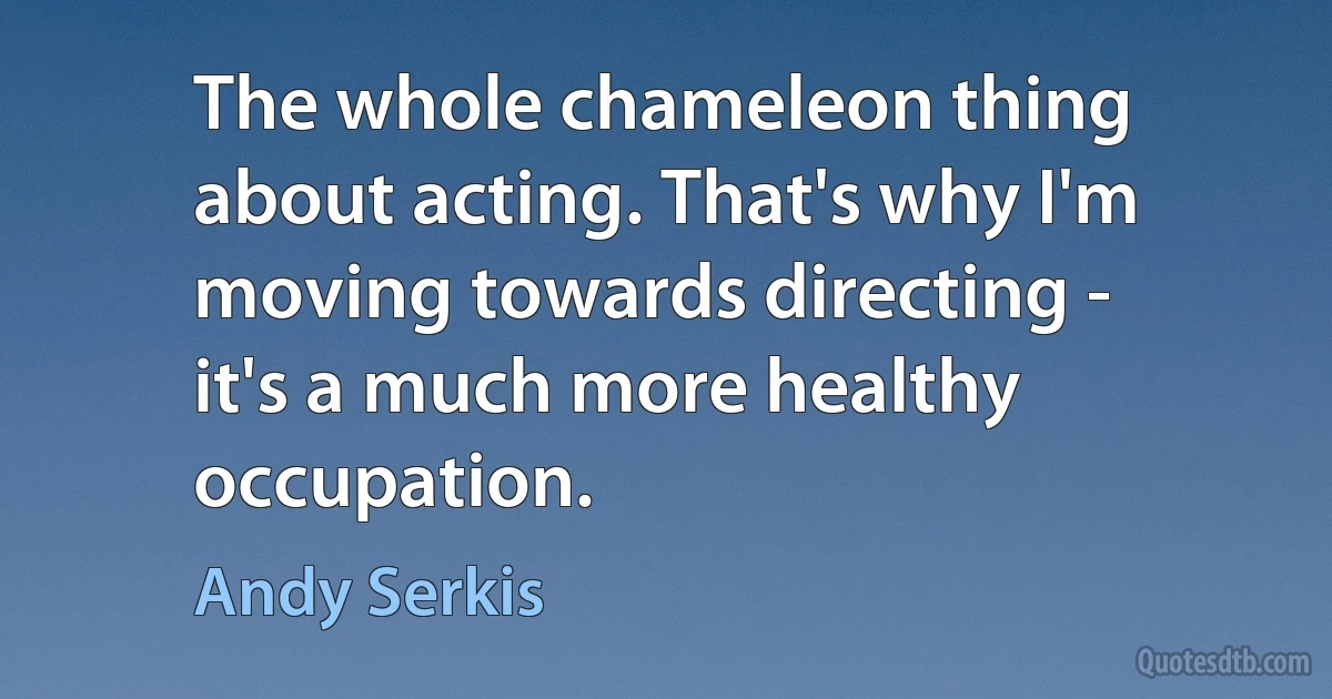 The whole chameleon thing about acting. That's why I'm moving towards directing - it's a much more healthy occupation. (Andy Serkis)