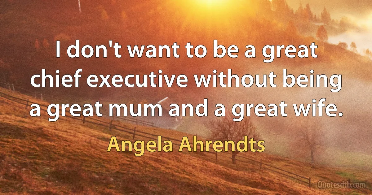 I don't want to be a great chief executive without being a great mum and a great wife. (Angela Ahrendts)