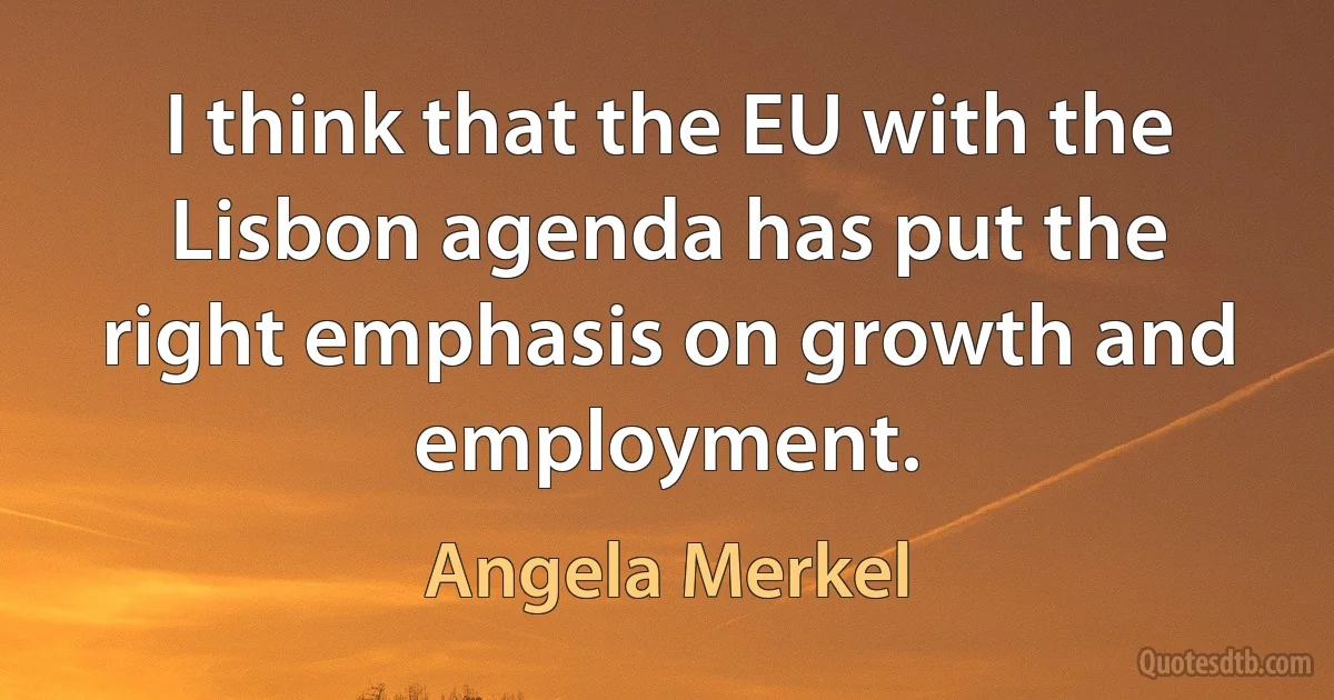 I think that the EU with the Lisbon agenda has put the right emphasis on growth and employment. (Angela Merkel)