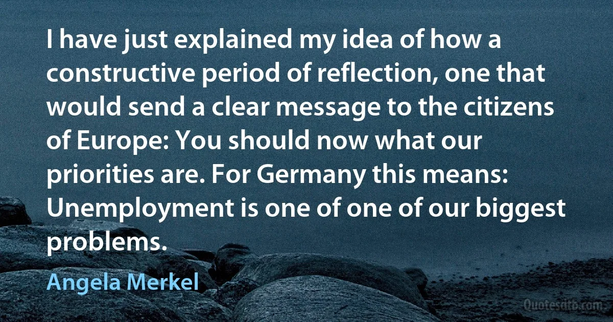 I have just explained my idea of how a constructive period of reflection, one that would send a clear message to the citizens of Europe: You should now what our priorities are. For Germany this means: Unemployment is one of one of our biggest problems. (Angela Merkel)