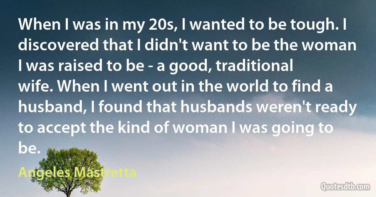 When I was in my 20s, I wanted to be tough. I discovered that I didn't want to be the woman I was raised to be - a good, traditional wife. When I went out in the world to find a husband, I found that husbands weren't ready to accept the kind of woman I was going to be. (Angeles Mastretta)