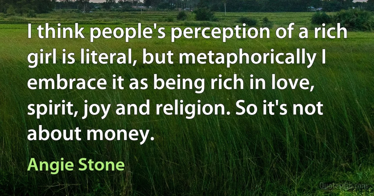 I think people's perception of a rich girl is literal, but metaphorically I embrace it as being rich in love, spirit, joy and religion. So it's not about money. (Angie Stone)