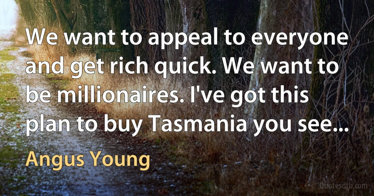 We want to appeal to everyone and get rich quick. We want to be millionaires. I've got this plan to buy Tasmania you see... (Angus Young)