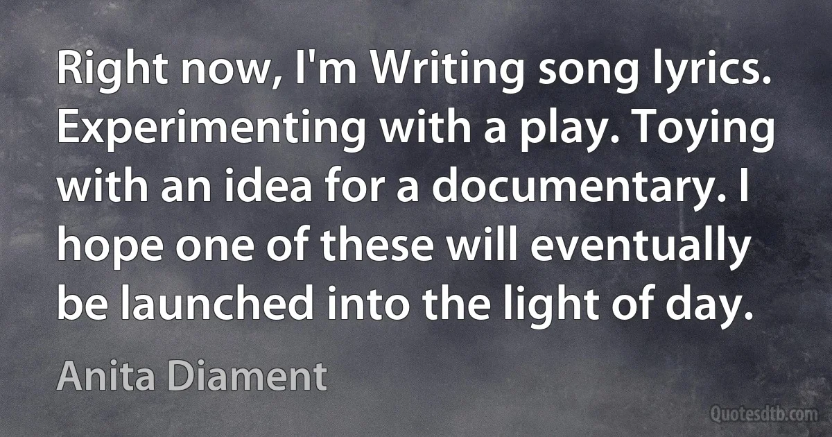 Right now, I'm Writing song lyrics. Experimenting with a play. Toying with an idea for a documentary. I hope one of these will eventually be launched into the light of day. (Anita Diament)