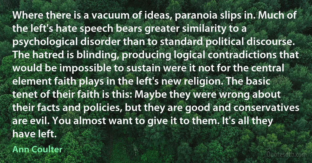 Where there is a vacuum of ideas, paranoia slips in. Much of the left's hate speech bears greater similarity to a psychological disorder than to standard political discourse. The hatred is blinding, producing logical contradictions that would be impossible to sustain were it not for the central element faith plays in the left's new religion. The basic tenet of their faith is this: Maybe they were wrong about their facts and policies, but they are good and conservatives are evil. You almost want to give it to them. It's all they have left. (Ann Coulter)