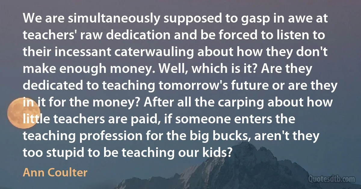 We are simultaneously supposed to gasp in awe at teachers' raw dedication and be forced to listen to their incessant caterwauling about how they don't make enough money. Well, which is it? Are they dedicated to teaching tomorrow's future or are they in it for the money? After all the carping about how little teachers are paid, if someone enters the teaching profession for the big bucks, aren't they too stupid to be teaching our kids? (Ann Coulter)