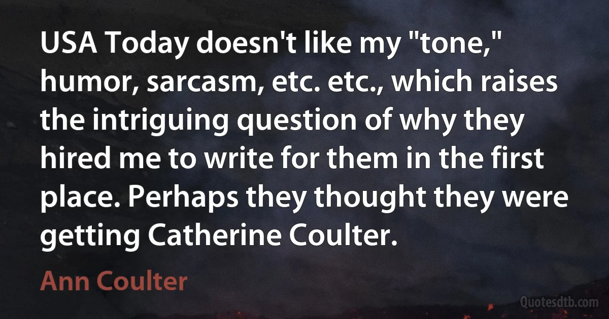 USA Today doesn't like my "tone," humor, sarcasm, etc. etc., which raises the intriguing question of why they hired me to write for them in the first place. Perhaps they thought they were getting Catherine Coulter. (Ann Coulter)