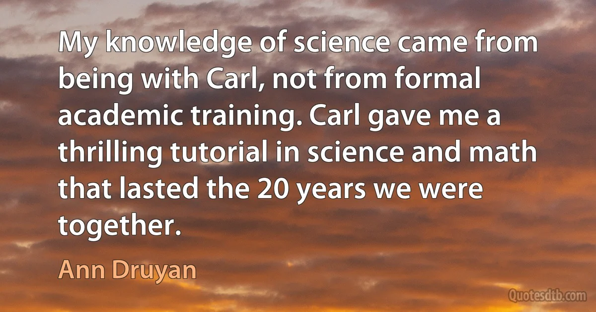 My knowledge of science came from being with Carl, not from formal academic training. Carl gave me a thrilling tutorial in science and math that lasted the 20 years we were together. (Ann Druyan)