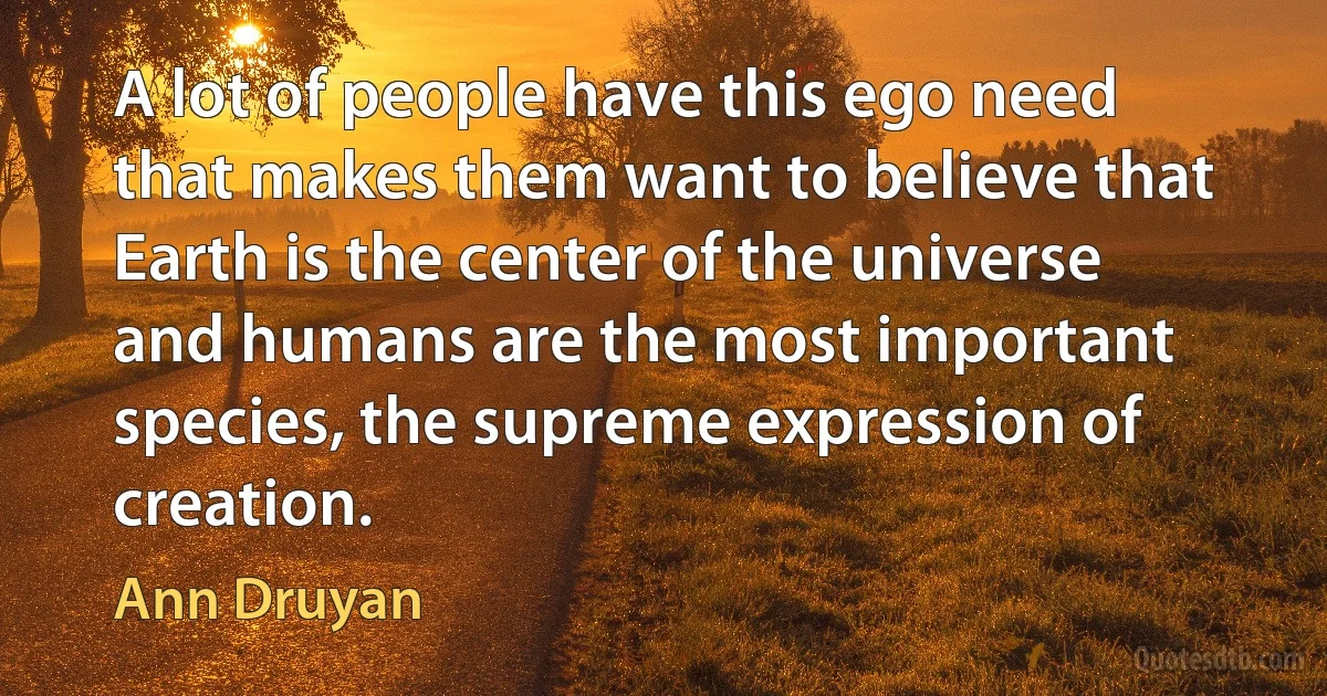 A lot of people have this ego need that makes them want to believe that Earth is the center of the universe and humans are the most important species, the supreme expression of creation. (Ann Druyan)