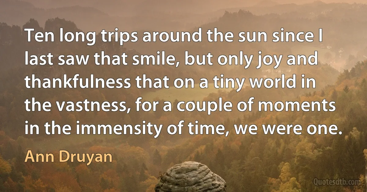 Ten long trips around the sun since I last saw that smile, but only joy and thankfulness that on a tiny world in the vastness, for a couple of moments in the immensity of time, we were one. (Ann Druyan)