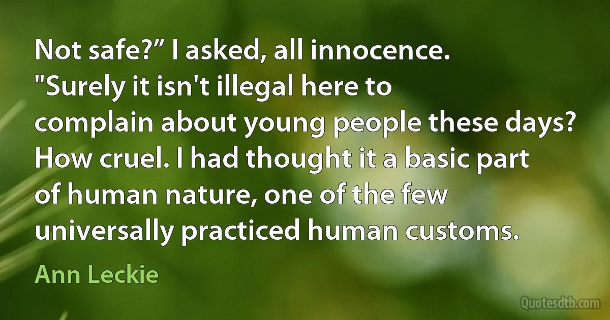 Not safe?” I asked, all innocence. "Surely it isn't illegal here to complain about young people these days? How cruel. I had thought it a basic part of human nature, one of the few universally practiced human customs. (Ann Leckie)