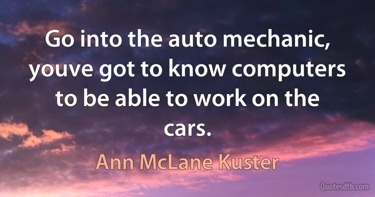 Go into the auto mechanic, youve got to know computers to be able to work on the cars. (Ann McLane Kuster)