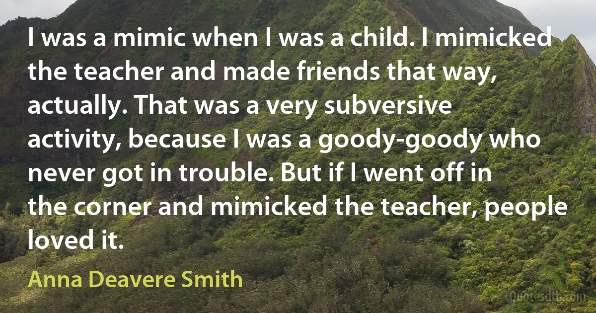 I was a mimic when I was a child. I mimicked the teacher and made friends that way, actually. That was a very subversive activity, because I was a goody-goody who never got in trouble. But if I went off in the corner and mimicked the teacher, people loved it. (Anna Deavere Smith)