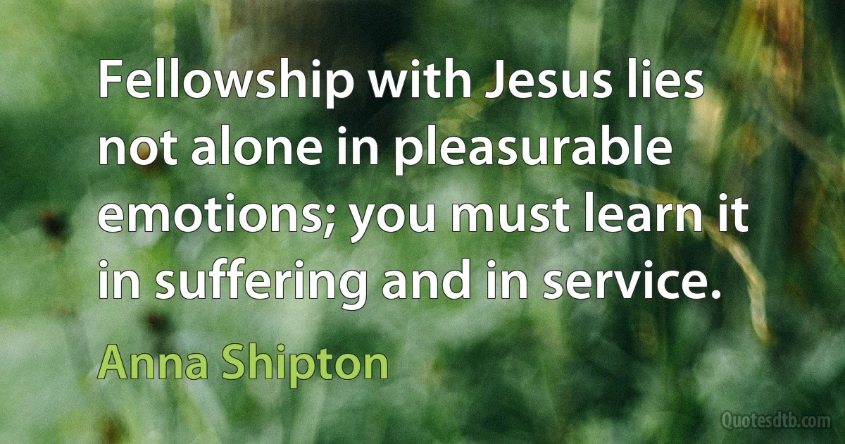 Fellowship with Jesus lies not alone in pleasurable emotions; you must learn it in suffering and in service. (Anna Shipton)