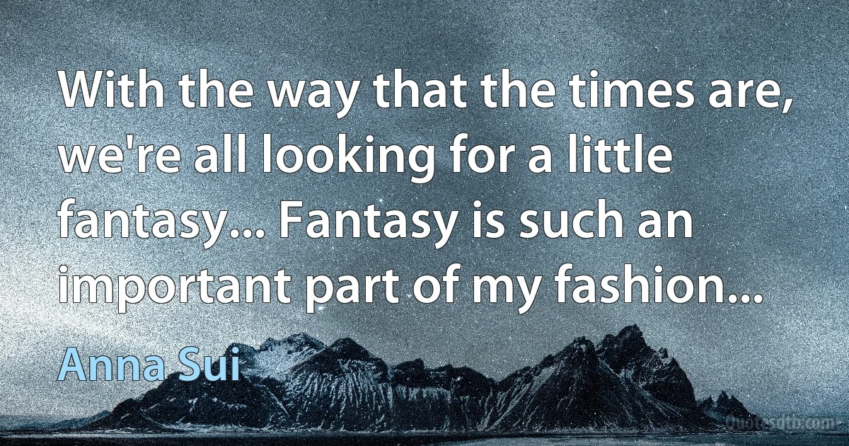 With the way that the times are, we're all looking for a little fantasy... Fantasy is such an important part of my fashion... (Anna Sui)