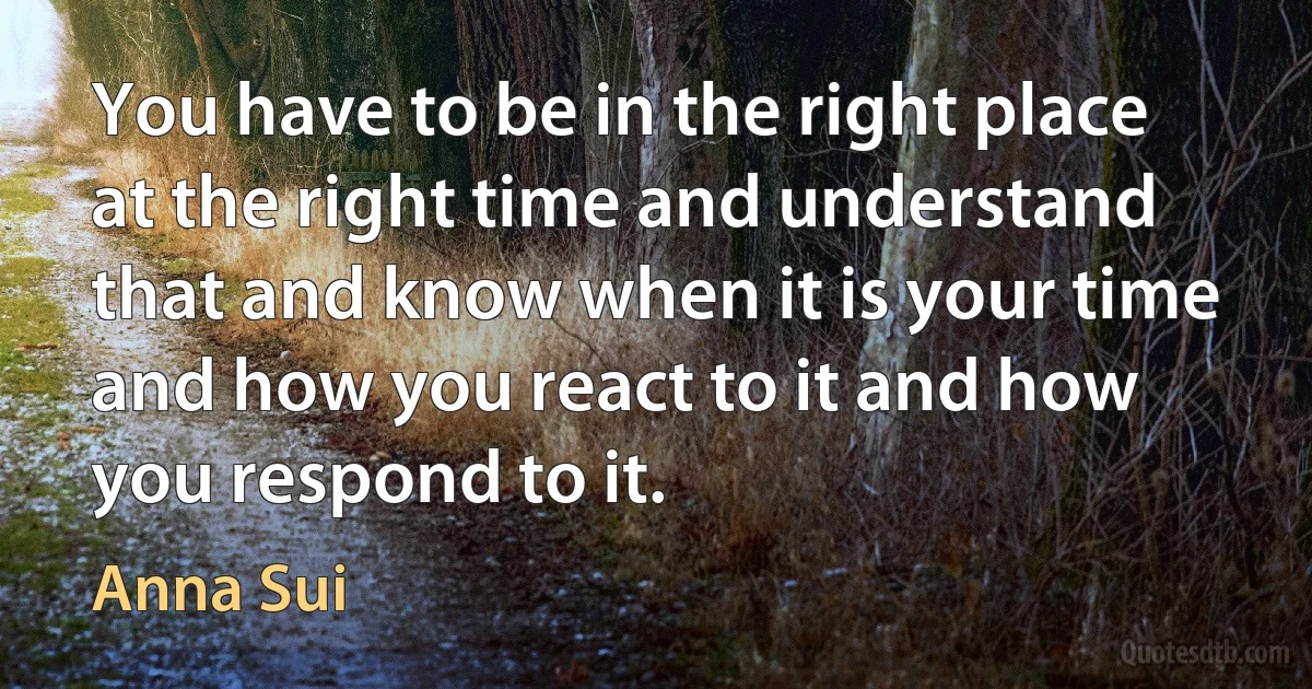 You have to be in the right place at the right time and understand that and know when it is your time and how you react to it and how you respond to it. (Anna Sui)