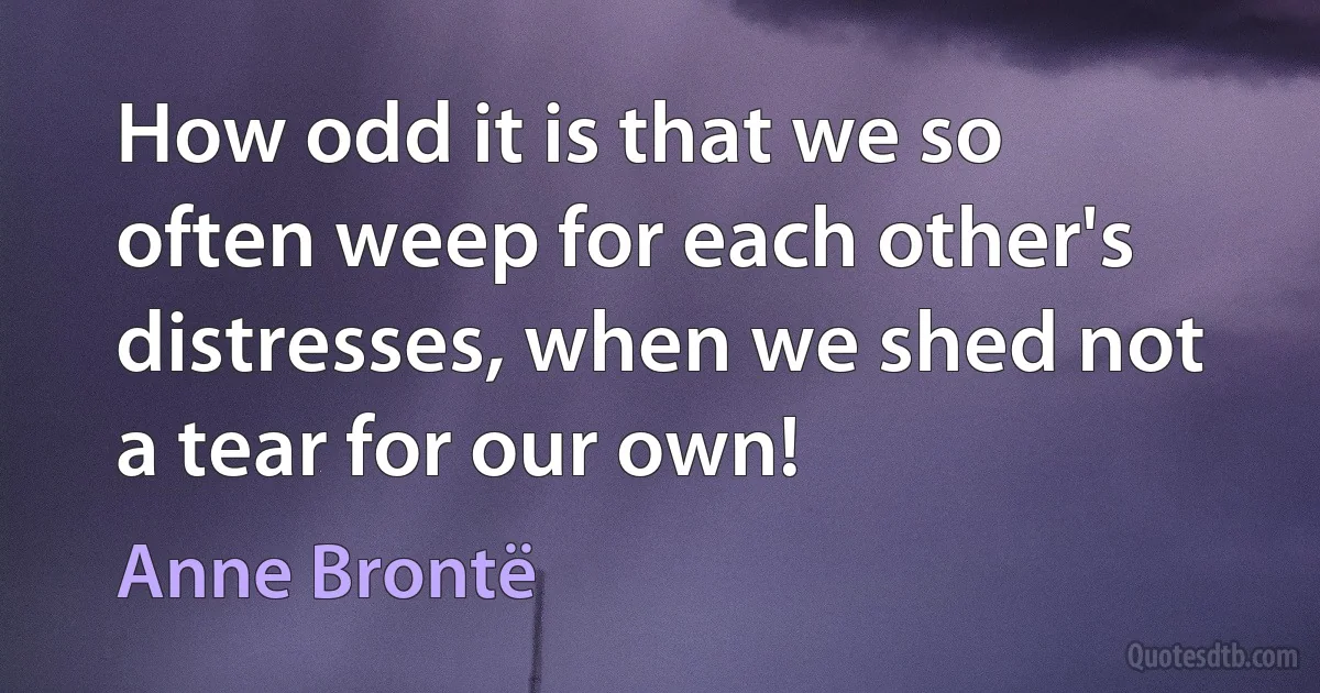 How odd it is that we so often weep for each other's distresses, when we shed not a tear for our own! (Anne Brontë)