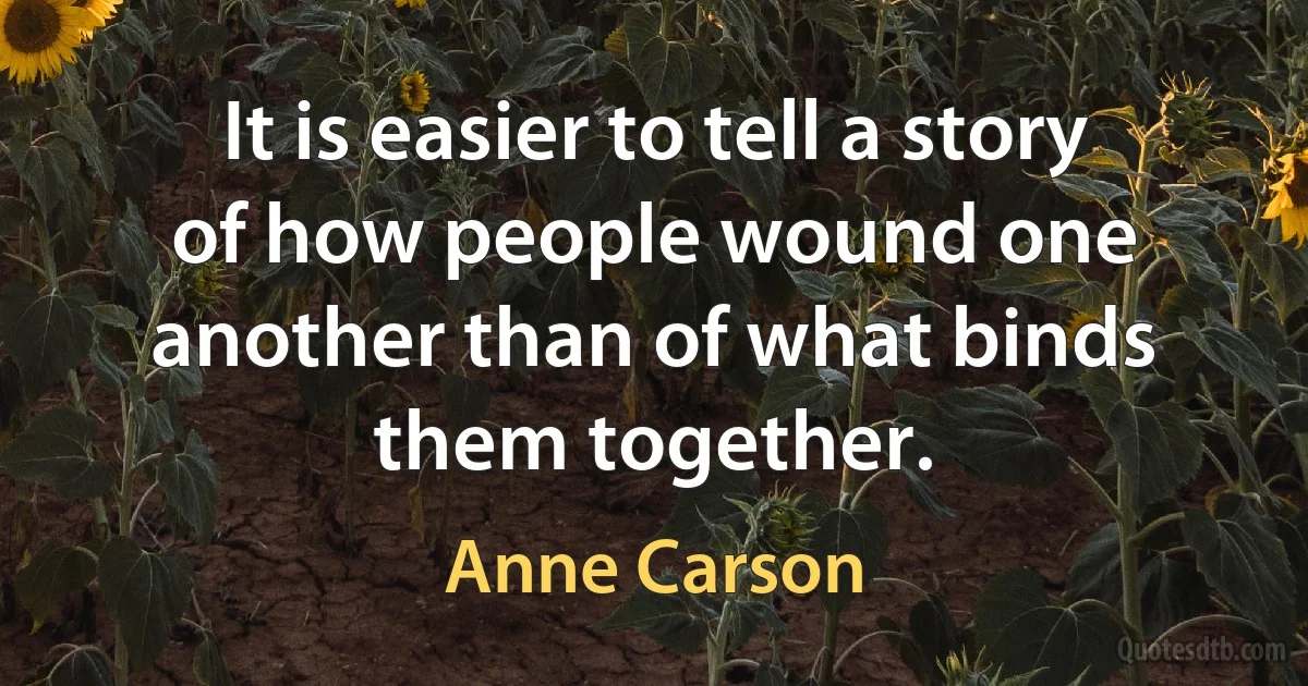 It is easier to tell a story of how people wound one another than of what binds them together. (Anne Carson)