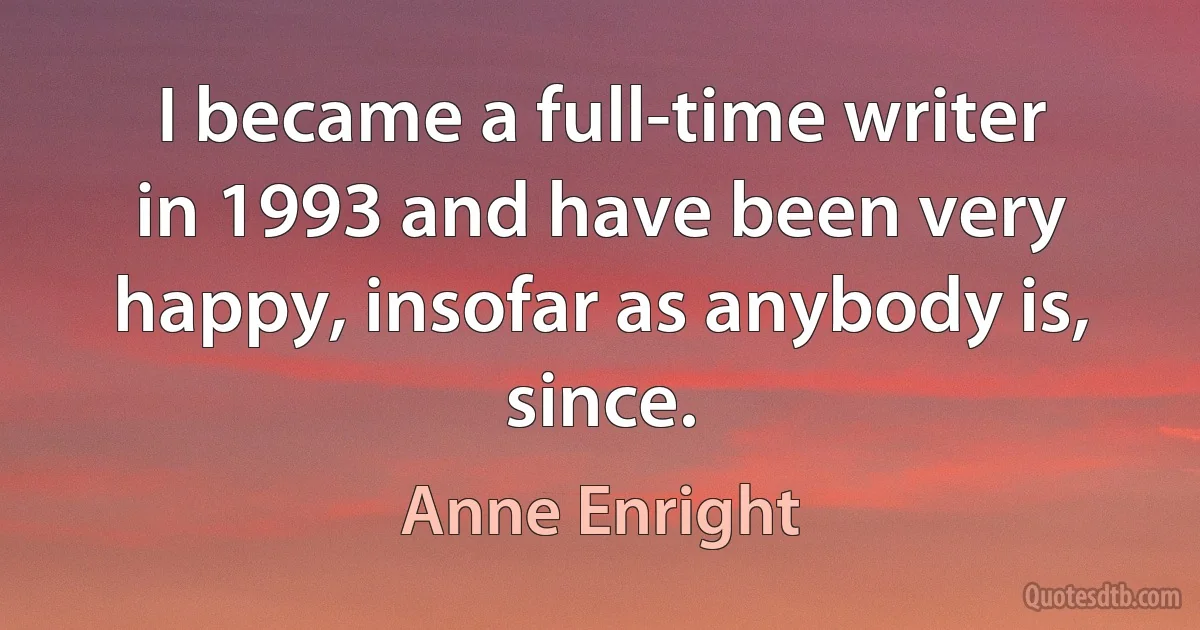 I became a full-time writer in 1993 and have been very happy, insofar as anybody is, since. (Anne Enright)