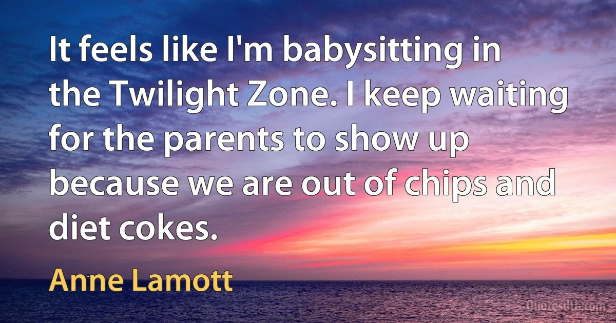 It feels like I'm babysitting in the Twilight Zone. I keep waiting for the parents to show up because we are out of chips and diet cokes. (Anne Lamott)