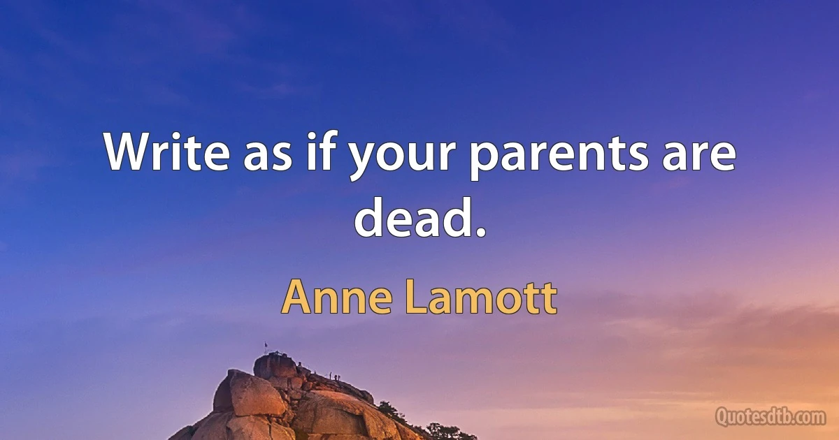 Write as if your parents are dead. (Anne Lamott)