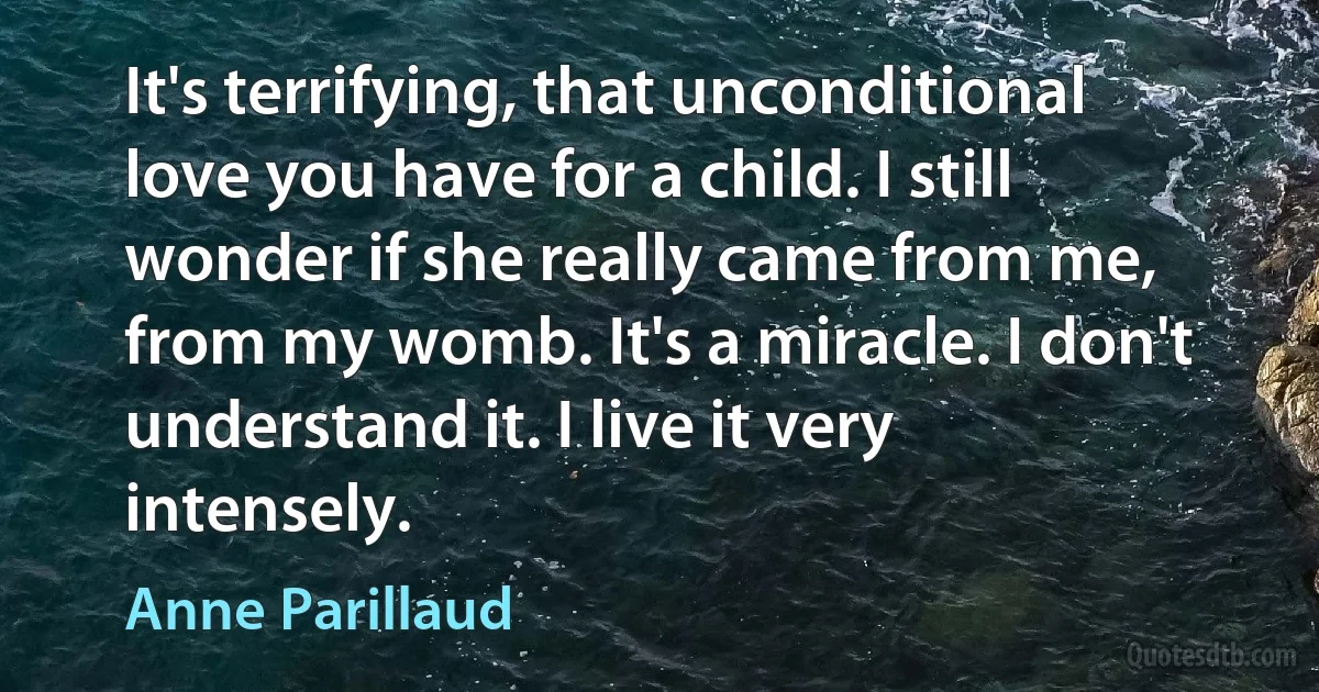 It's terrifying, that unconditional love you have for a child. I still wonder if she really came from me, from my womb. It's a miracle. I don't understand it. I live it very intensely. (Anne Parillaud)