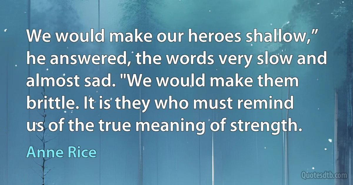 We would make our heroes shallow,” he answered, the words very slow and almost sad. "We would make them brittle. It is they who must remind us of the true meaning of strength. (Anne Rice)