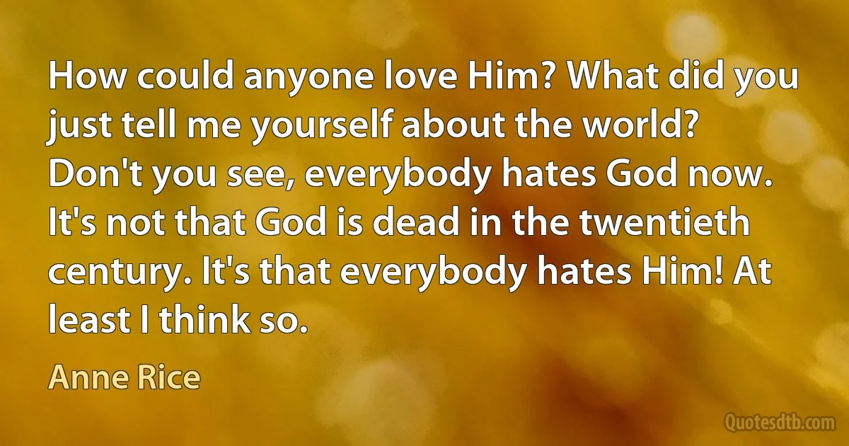 How could anyone love Him? What did you just tell me yourself about the world? Don't you see, everybody hates God now. It's not that God is dead in the twentieth century. It's that everybody hates Him! At least I think so. (Anne Rice)