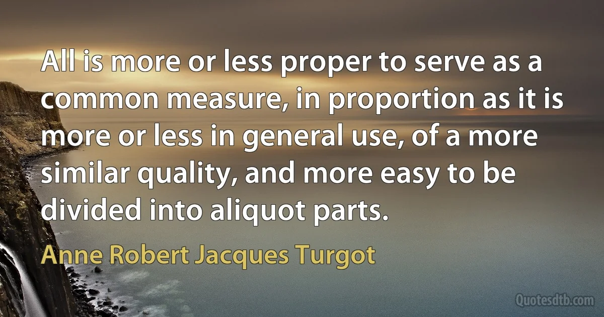 All is more or less proper to serve as a common measure, in proportion as it is more or less in general use, of a more similar quality, and more easy to be divided into aliquot parts. (Anne Robert Jacques Turgot)