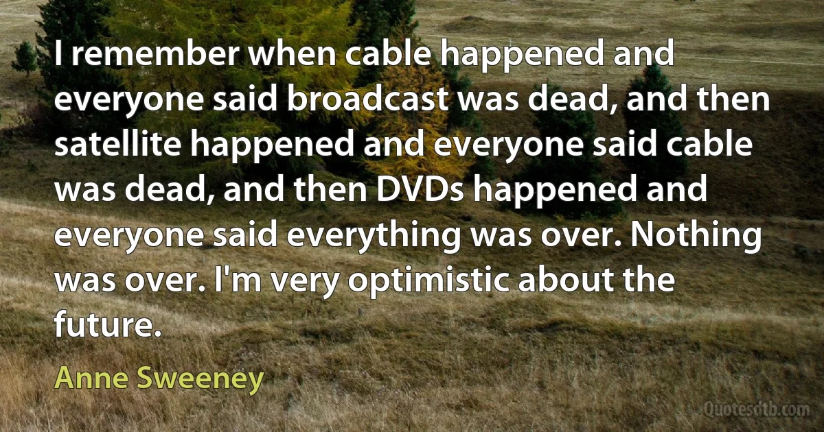 I remember when cable happened and everyone said broadcast was dead, and then satellite happened and everyone said cable was dead, and then DVDs happened and everyone said everything was over. Nothing was over. I'm very optimistic about the future. (Anne Sweeney)