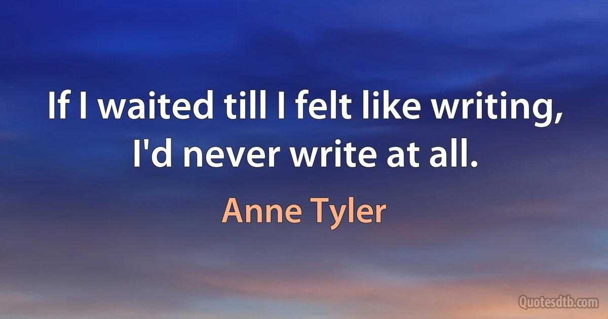 If I waited till I felt like writing, I'd never write at all. (Anne Tyler)