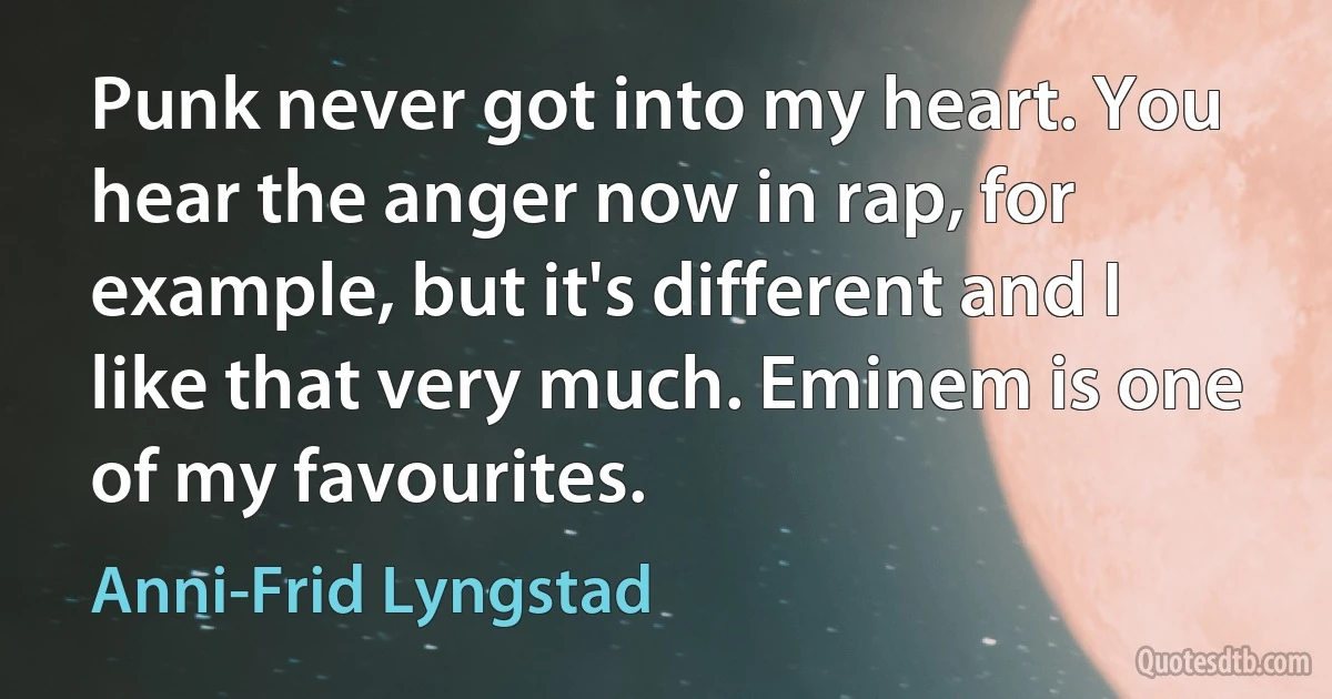 Punk never got into my heart. You hear the anger now in rap, for example, but it's different and I like that very much. Eminem is one of my favourites. (Anni-Frid Lyngstad)