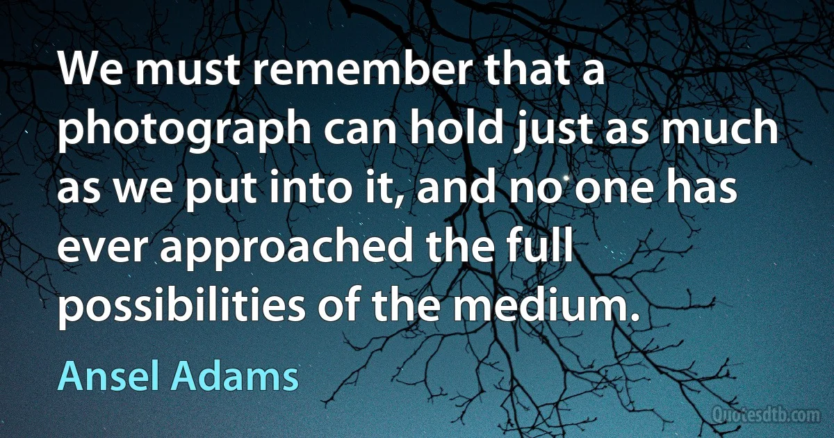 We must remember that a photograph can hold just as much as we put into it, and no one has ever approached the full possibilities of the medium. (Ansel Adams)