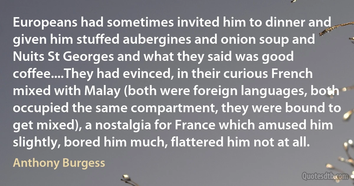 Europeans had sometimes invited him to dinner and given him stuffed aubergines and onion soup and Nuits St Georges and what they said was good coffee....They had evinced, in their curious French mixed with Malay (both were foreign languages, both occupied the same compartment, they were bound to get mixed), a nostalgia for France which amused him slightly, bored him much, flattered him not at all. (Anthony Burgess)