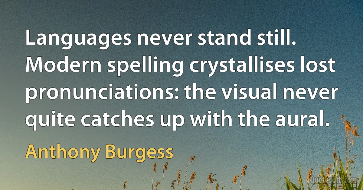 Languages never stand still. Modern spelling crystallises lost pronunciations: the visual never quite catches up with the aural. (Anthony Burgess)